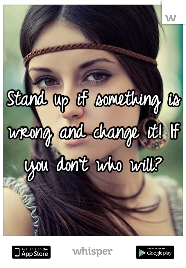 Stand up if something is wrong and change it! If you don't who will?
