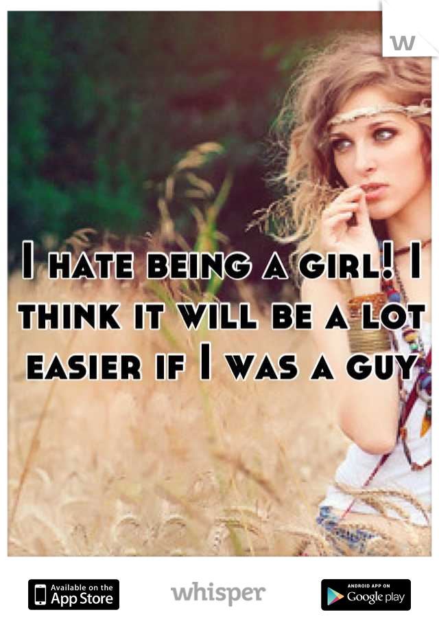 I hate being a girl! I think it will be a lot easier if I was a guy