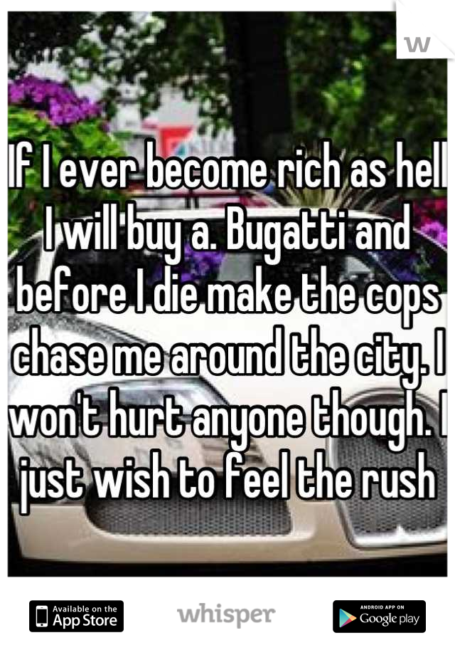 If I ever become rich as hell I will buy a. Bugatti and before I die make the cops chase me around the city. I won't hurt anyone though. I just wish to feel the rush