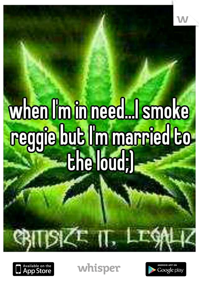 when I'm in need...I smoke reggie but I'm married to the loud;)
