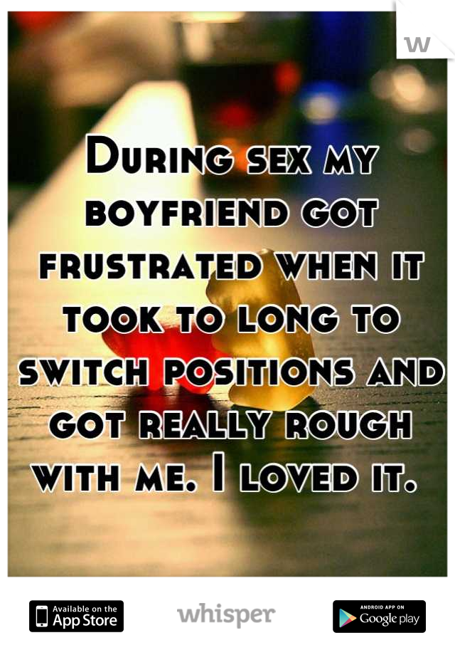 During sex my boyfriend got frustrated when it took to long to switch positions and got really rough with me. I loved it. 