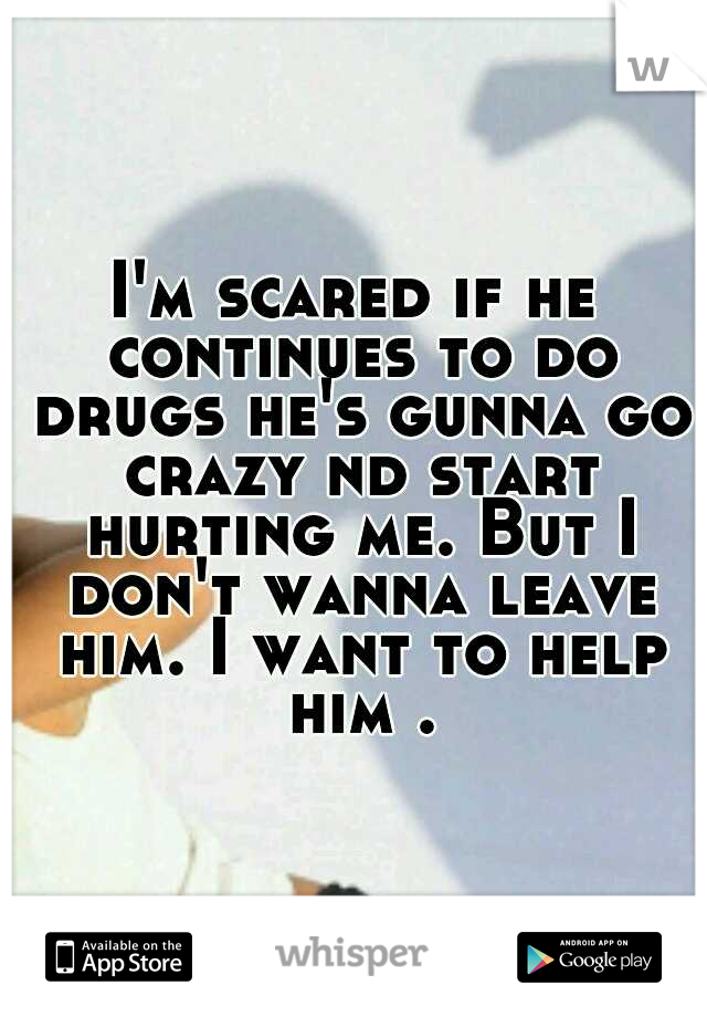 I'm scared if he continues to do drugs he's gunna go crazy nd start hurting me. But I don't wanna leave him. I want to help him .