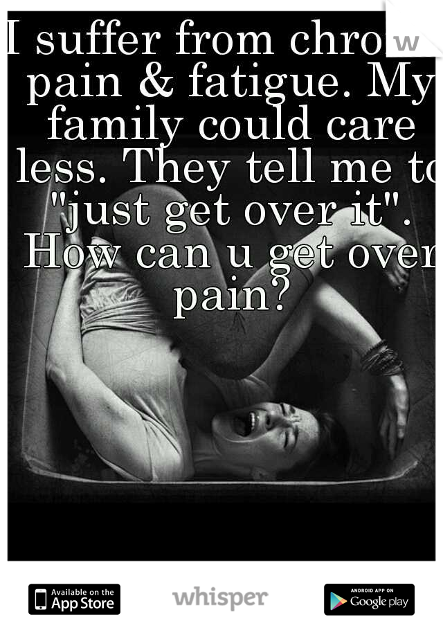 I suffer from chronic pain & fatigue. My family could care less. They tell me to "just get over it". How can u get over pain?