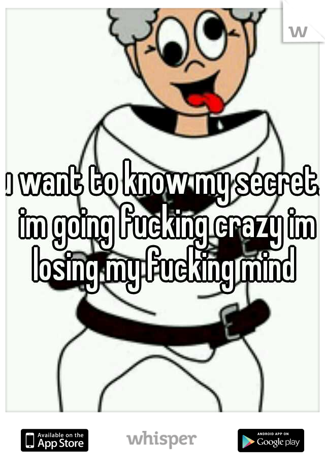 u want to know my secret.  im going fucking crazy im losing my fucking mind