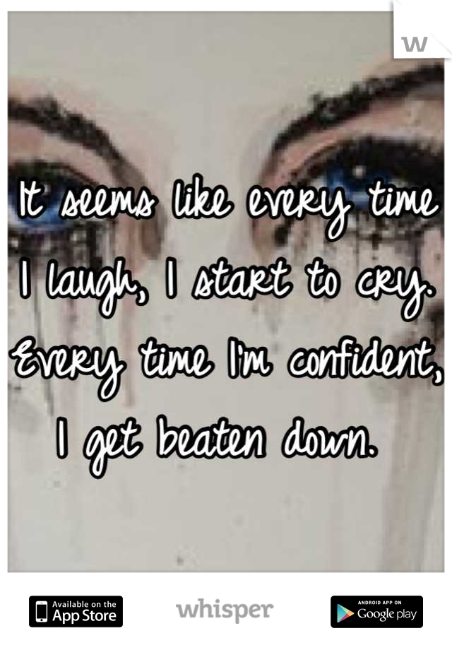 It seems like every time I laugh, I start to cry. Every time I'm confident, I get beaten down. 