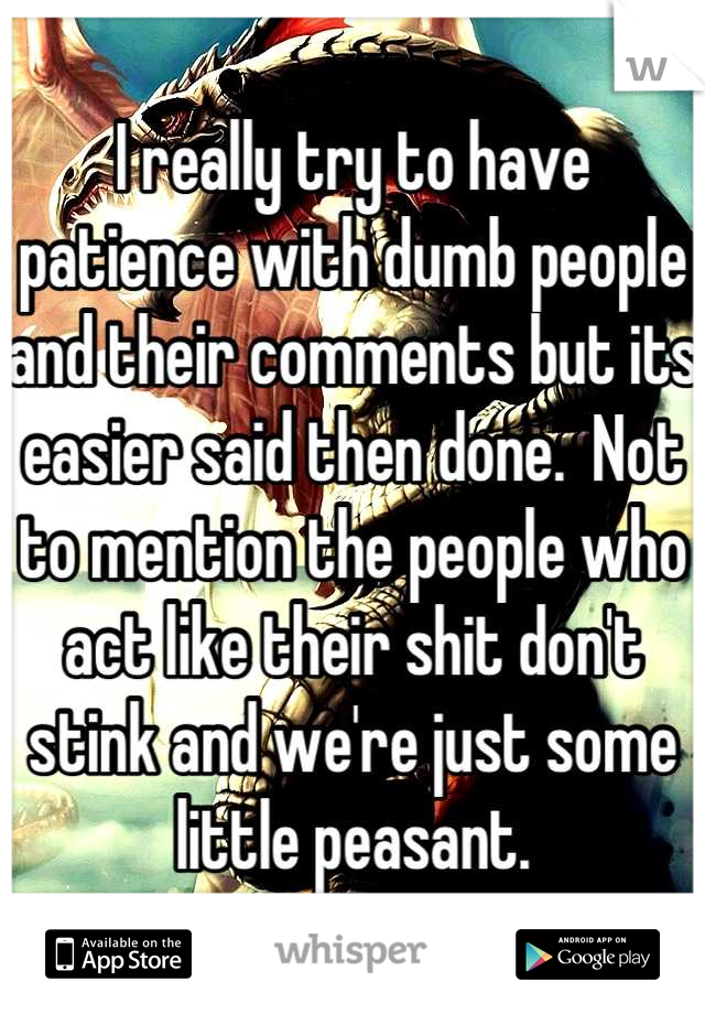 I really try to have patience with dumb people and their comments but its easier said then done.  Not to mention the people who act like their shit don't stink and we're just some little peasant.