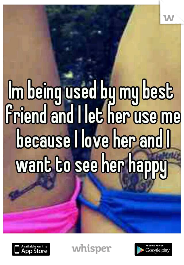 Im being used by my best friend and I let her use me because I love her and I want to see her happy 