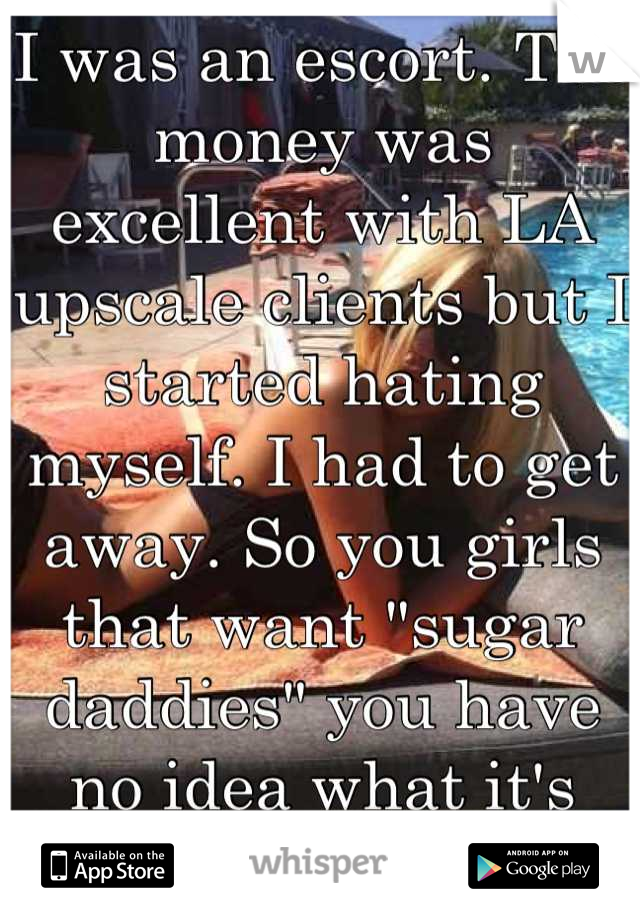 I was an escort. The money was excellent with LA upscale clients but I started hating myself. I had to get away. So you girls that want "sugar daddies" you have no idea what it's like.