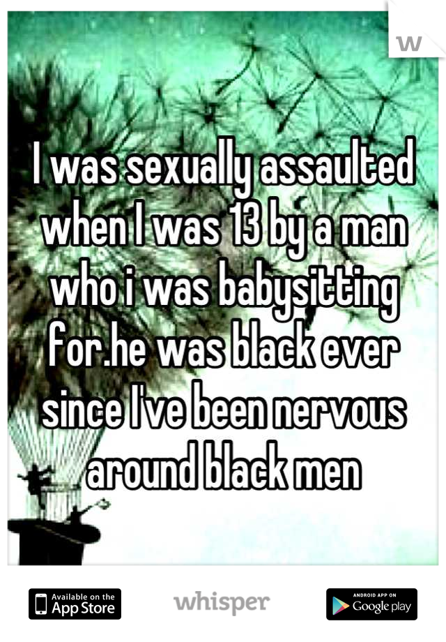 I was sexually assaulted when I was 13 by a man who i was babysitting for.he was black ever since I've been nervous around black men