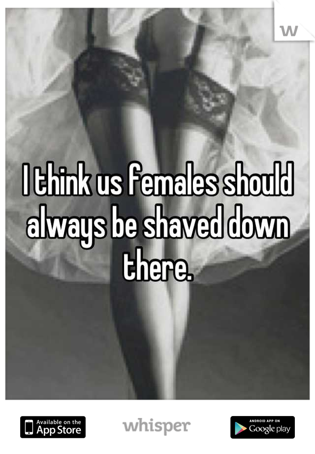 I think us females should always be shaved down there.