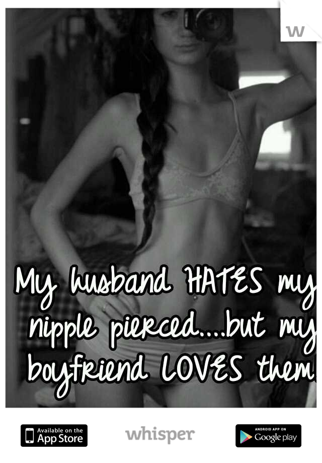 My husband HATES my nipple pierced....but my boyfriend LOVES them!