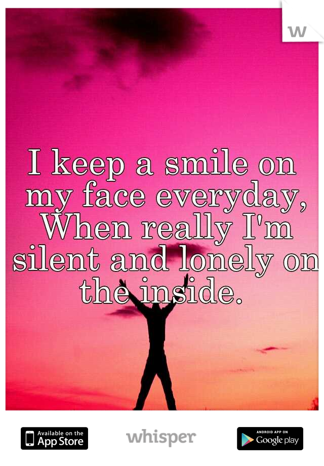 I keep a smile on my face everyday, When really I'm silent and lonely on the inside. 