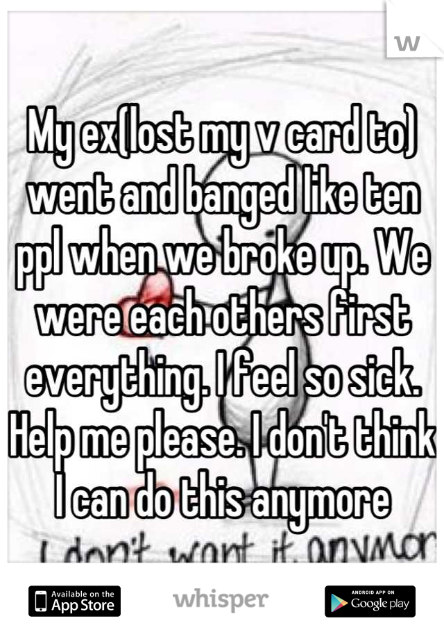 My ex(lost my v card to) went and banged like ten ppl when we broke up. We were each others first everything. I feel so sick. Help me please. I don't think I can do this anymore