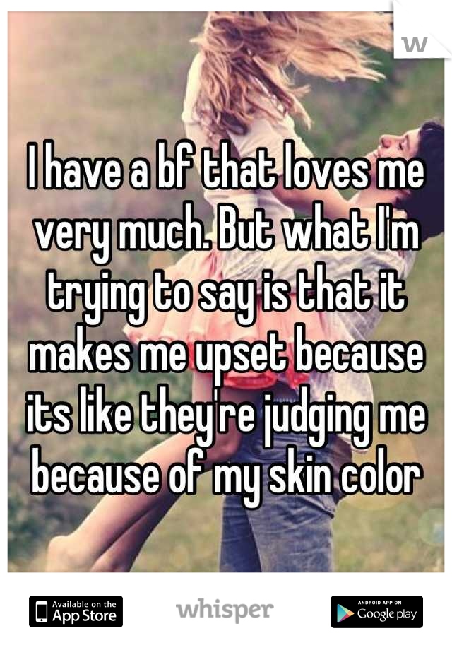 I have a bf that loves me very much. But what I'm trying to say is that it makes me upset because its like they're judging me because of my skin color