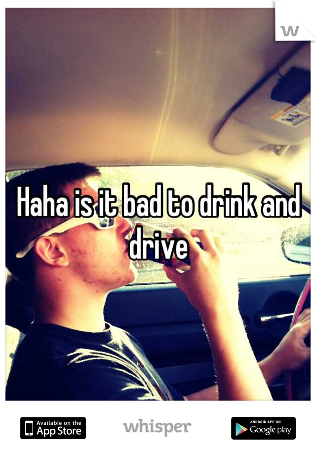 Haha is it bad to drink and drive