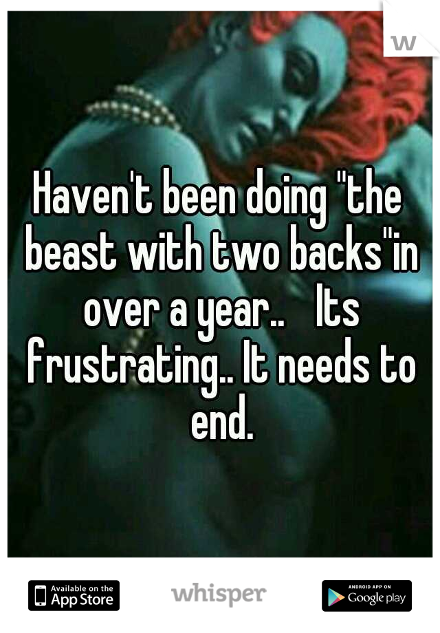 Haven't been doing "the beast with two backs"in over a year.. 
Its frustrating.. It needs to end.