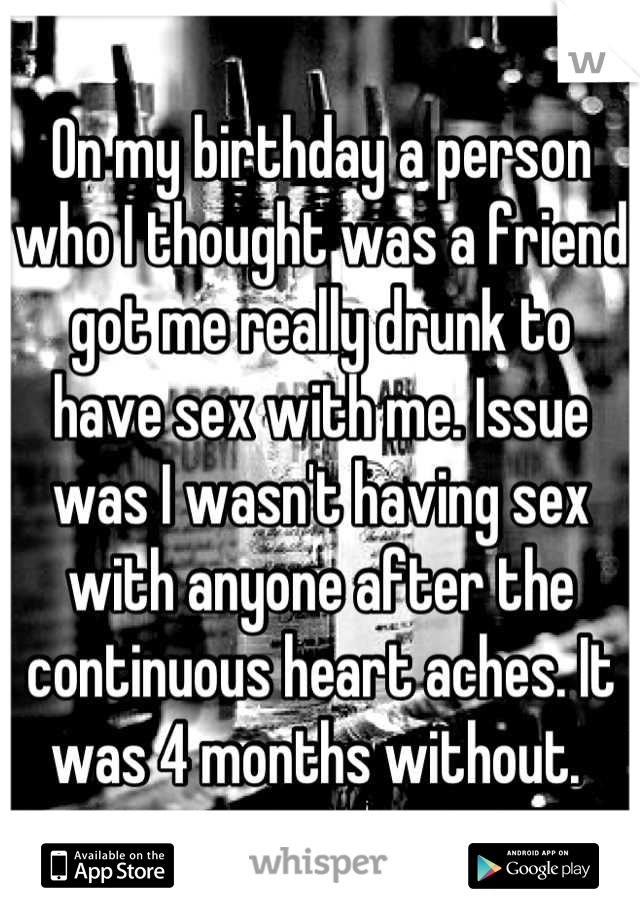 On my birthday a person who I thought was a friend got me really drunk to have sex with me. Issue was I wasn't having sex with anyone after the continuous heart aches. It was 4 months without. 