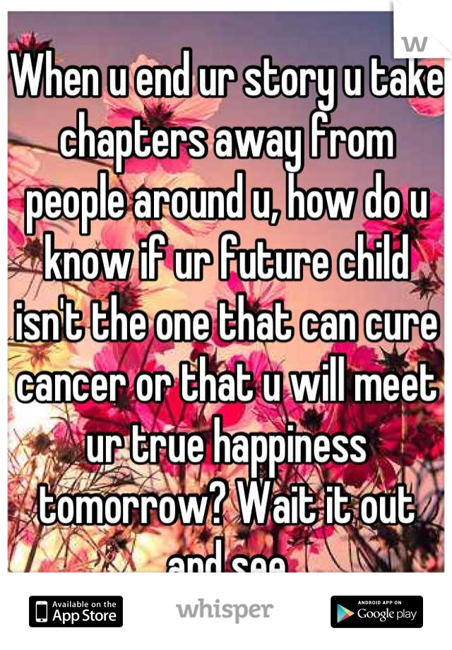When u end ur story u take chapters away from people around u, how do u know if ur future child isn't the one that can cure cancer or that u will meet ur true happiness tomorrow? Wait it out and see