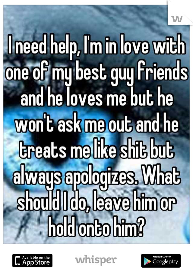 I need help, I'm in love with one of my best guy friends and he loves me but he won't ask me out and he treats me like shit but always apologizes. What should I do, leave him or hold onto him?
