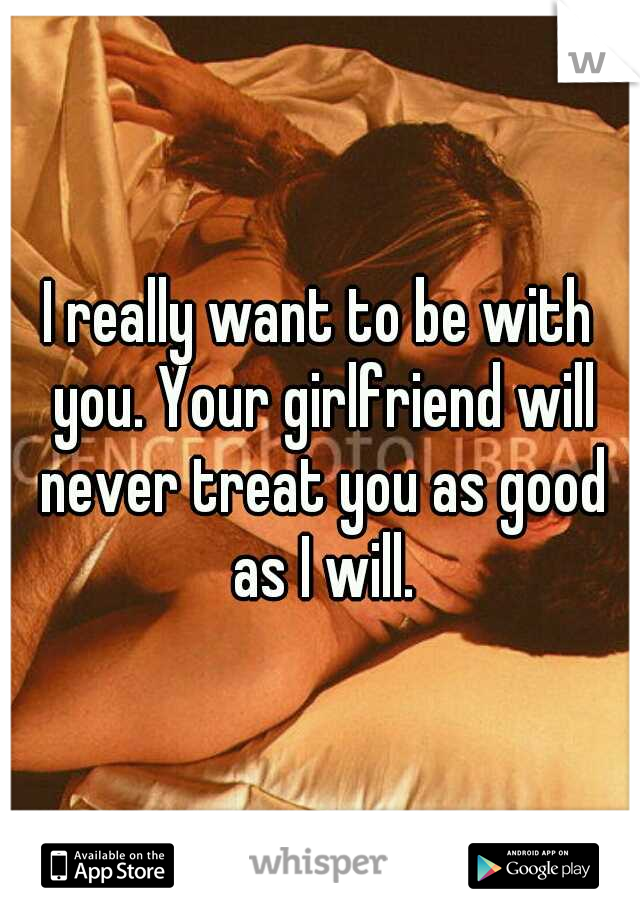 I really want to be with you. Your girlfriend will never treat you as good as I will.