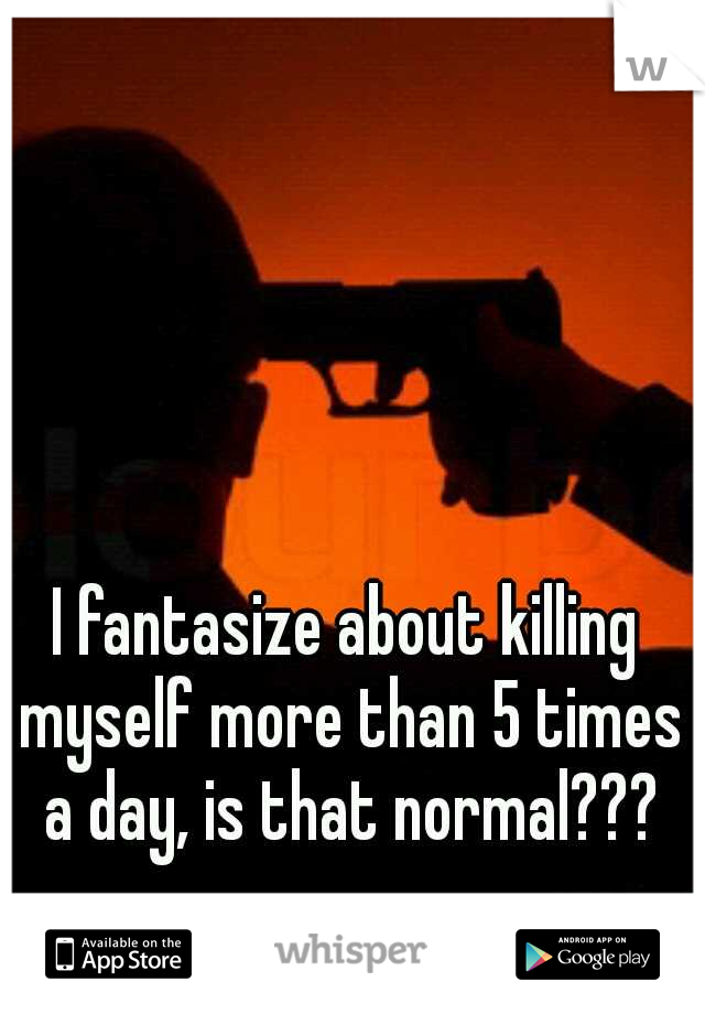 I fantasize about killing myself more than 5 times a day, is that normal???