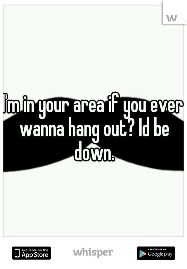I'm in your area if you ever wanna hang out? Id be down.