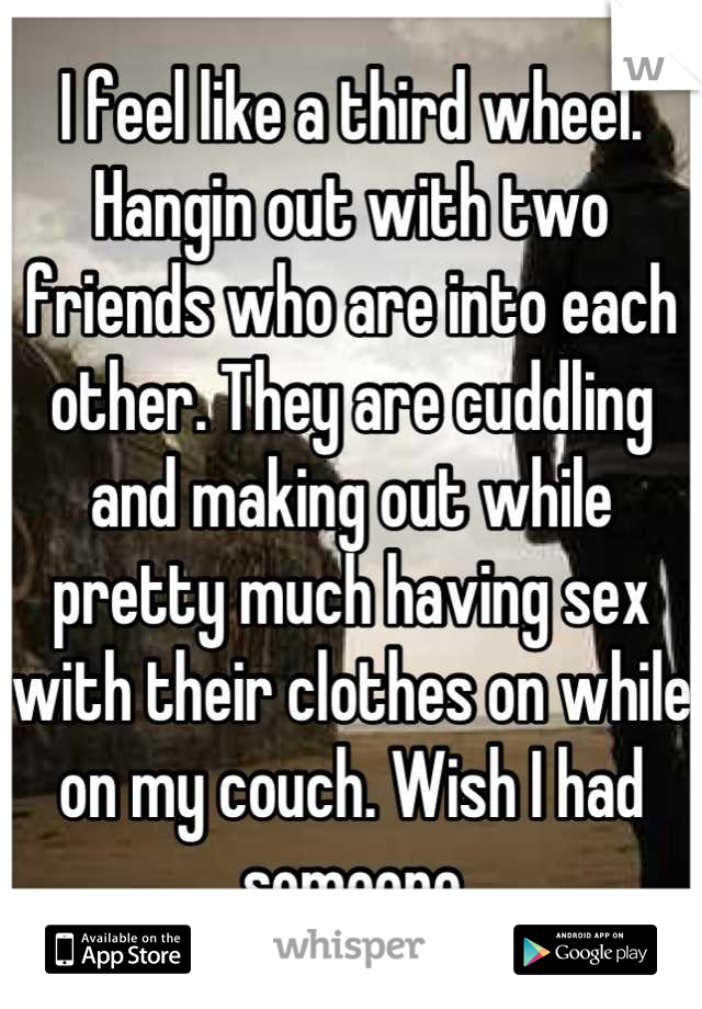 I feel like a third wheel. Hangin out with two friends who are into each other. They are cuddling and making out while pretty much having sex with their clothes on while on my couch. Wish I had someone