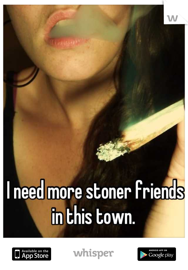 I need more stoner friends in this town. 