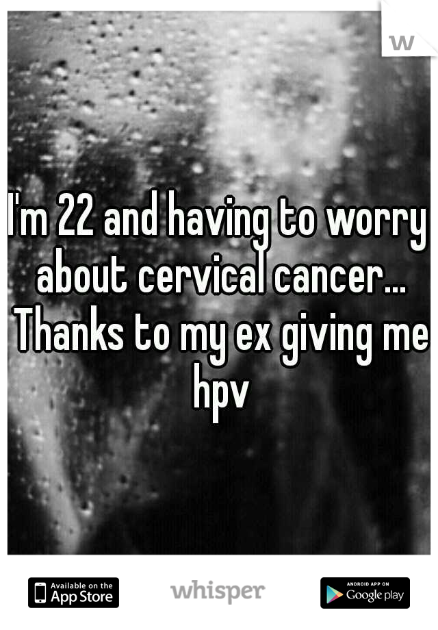 I'm 22 and having to worry about cervical cancer... Thanks to my ex giving me hpv