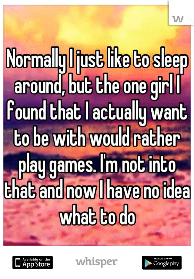 Normally I just like to sleep around, but the one girl I found that I actually want to be with would rather play games. I'm not into that and now I have no idea what to do