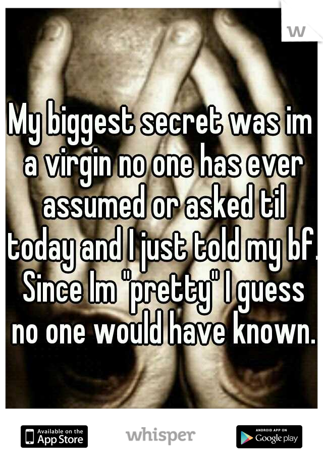 My biggest secret was im a virgin no one has ever assumed or asked til today and I just told my bf. Since Im "pretty" I guess no one would have known.