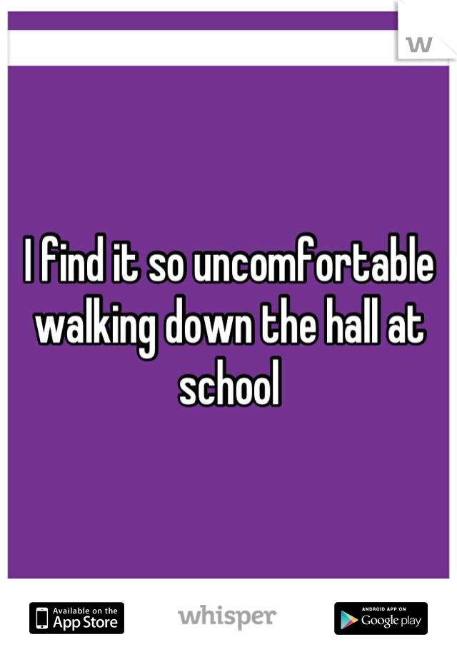 I find it so uncomfortable walking down the hall at school