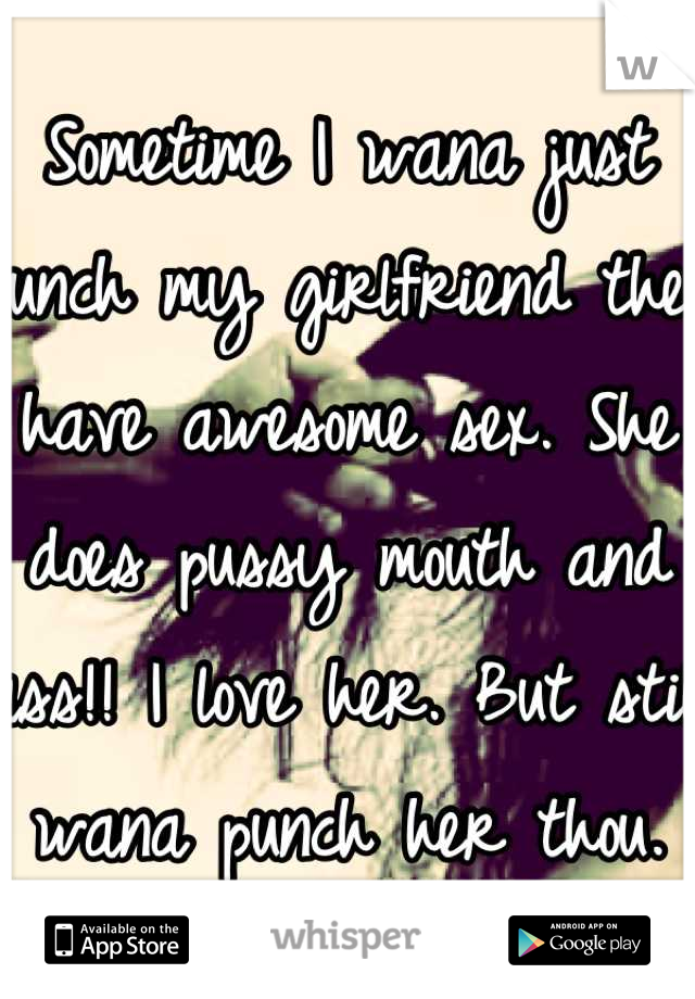 Sometime I wana just punch my girlfriend then have awesome sex. She does pussy mouth and ass!! I love her. But still wana punch her thou.