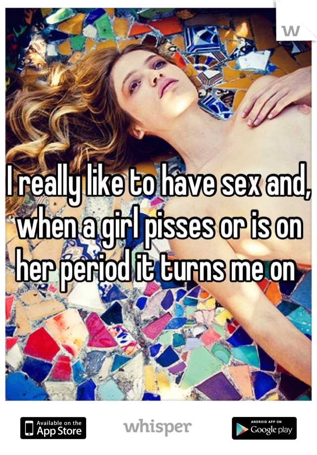 I really like to have sex and, when a girl pisses or is on her period it turns me on 