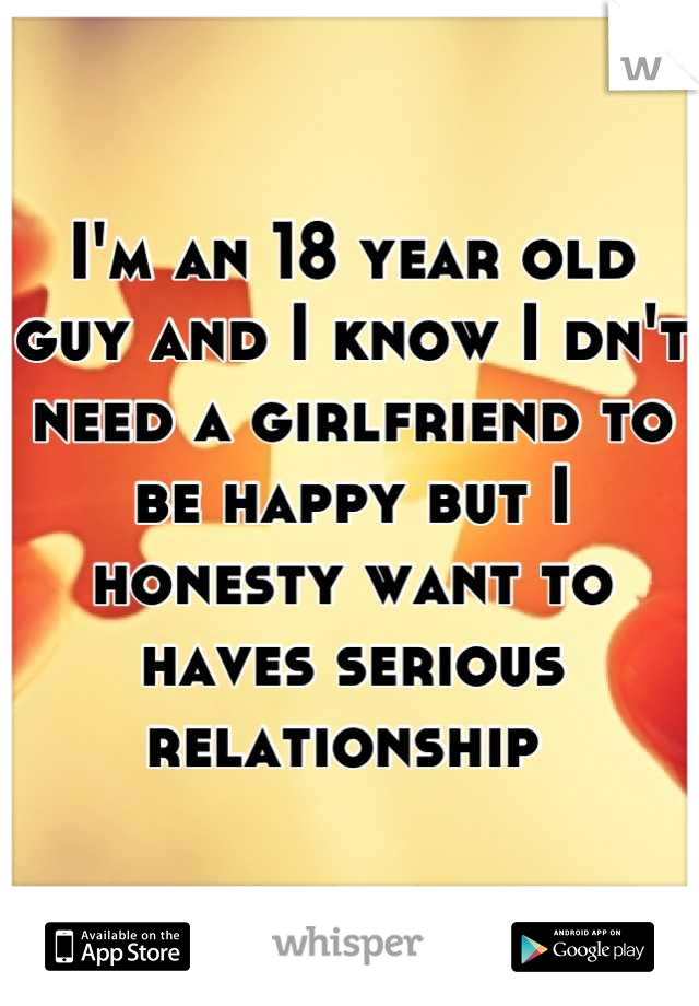 I'm an 18 year old guy and I know I dn't need a girlfriend to be happy but I honesty want to haves serious relationship 