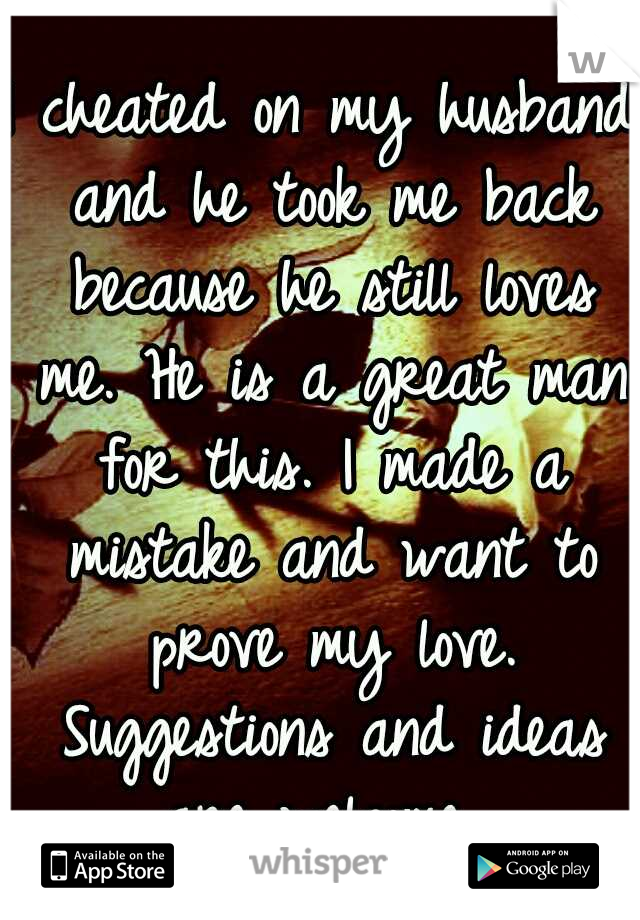 I cheated on my husband and he took me back because he still loves me. He is a great man for this. I made a mistake and want to prove my love. Suggestions and ideas are welcome...