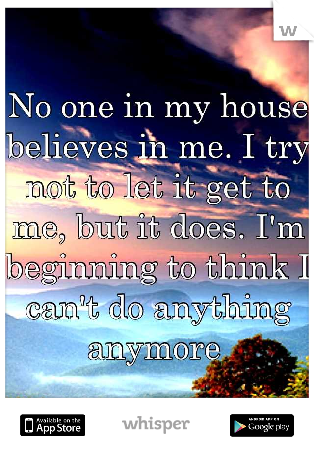 No one in my house believes in me. I try not to let it get to me, but it does. I'm beginning to think I can't do anything anymore 