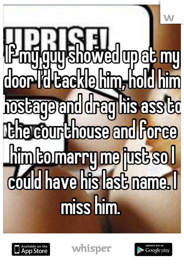 If my guy showed up at my door I'd tackle him, hold him hostage and drag his ass to the courthouse and force him to marry me just so I could have his last name. I miss him. 
