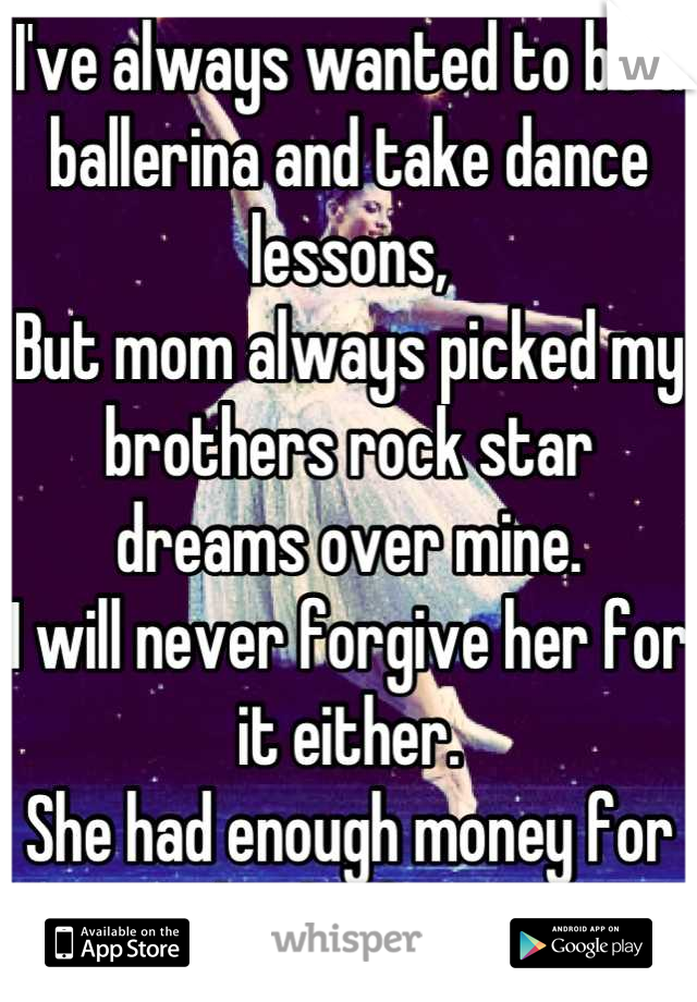 I've always wanted to be a ballerina and take dance lessons,
But mom always picked my brothers rock star dreams over mine.
I will never forgive her for it either. 
She had enough money for both of us.