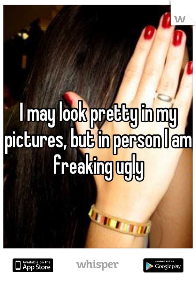 I may look pretty in my pictures, but in person I am freaking ugly