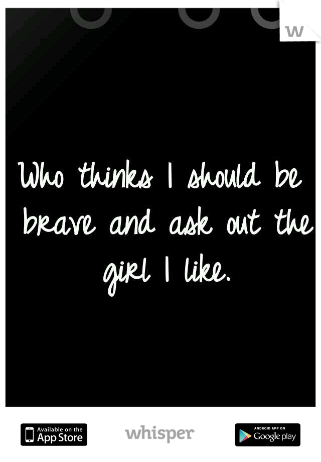 Who thinks I should be brave and ask out the girl I like.