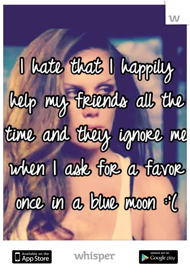 I hate that I happily help my friends all the time and they ignore me when I ask for a favor once in a blue moon :'(