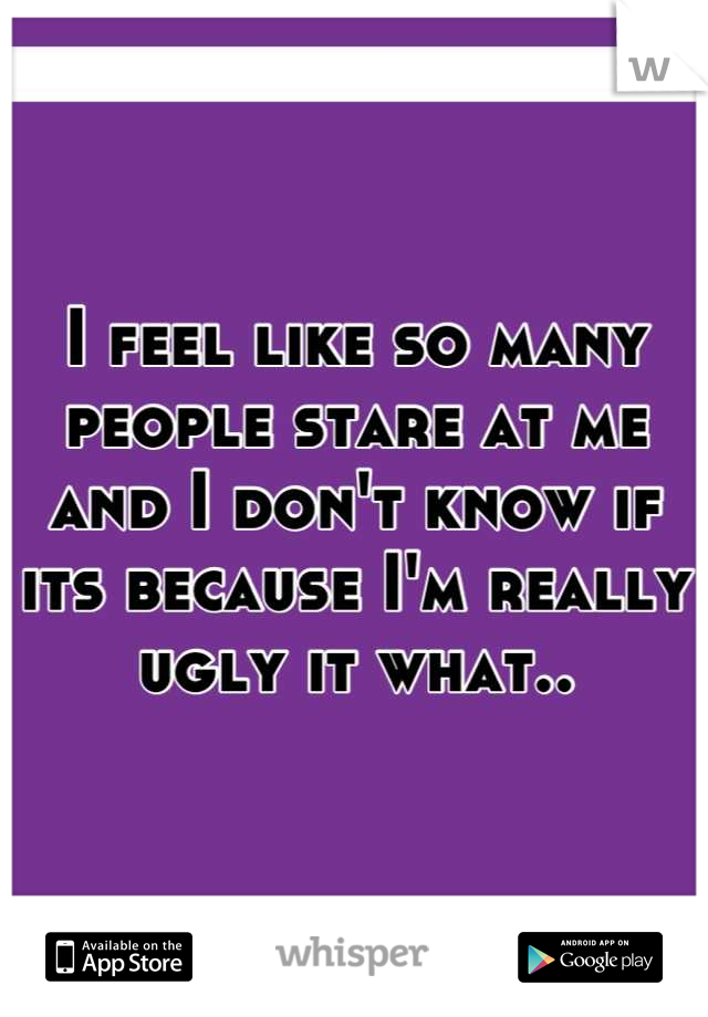 I feel like so many people stare at me and I don't know if its because I'm really ugly it what..