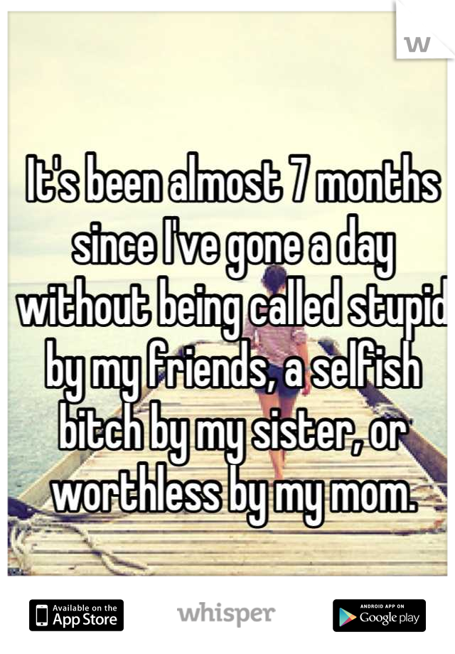 It's been almost 7 months since I've gone a day without being called stupid by my friends, a selfish bitch by my sister, or worthless by my mom.
