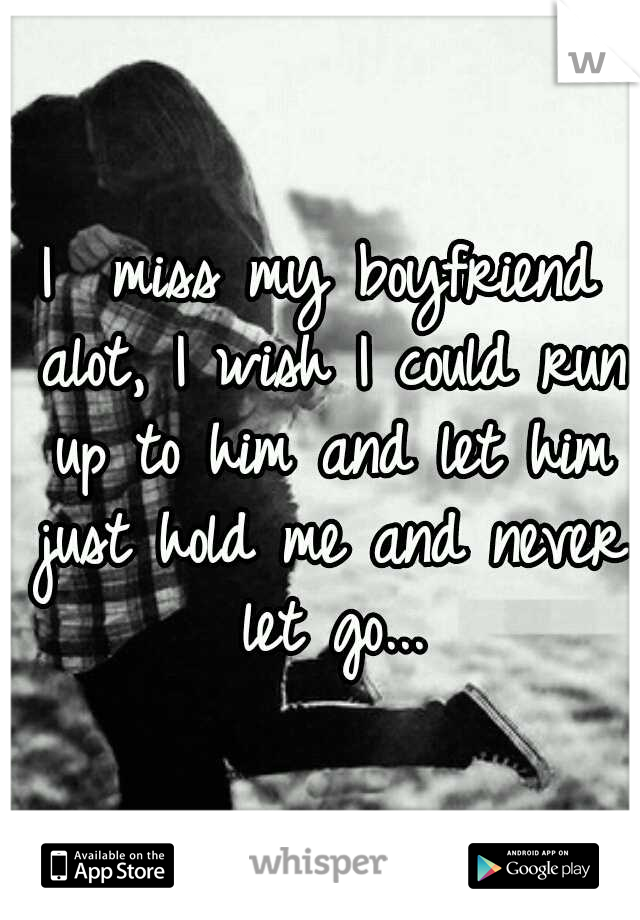 I  miss my boyfriend alot, I wish I could run up to him and let him just hold me and never let go...