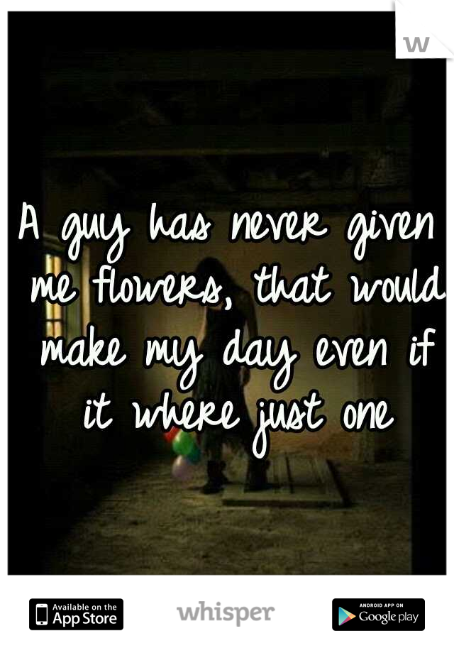 A guy has never given me flowers, that would make my day even if it where just one