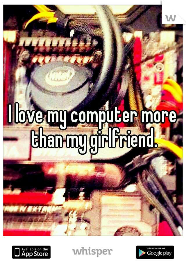 I love my computer more than my girlfriend.