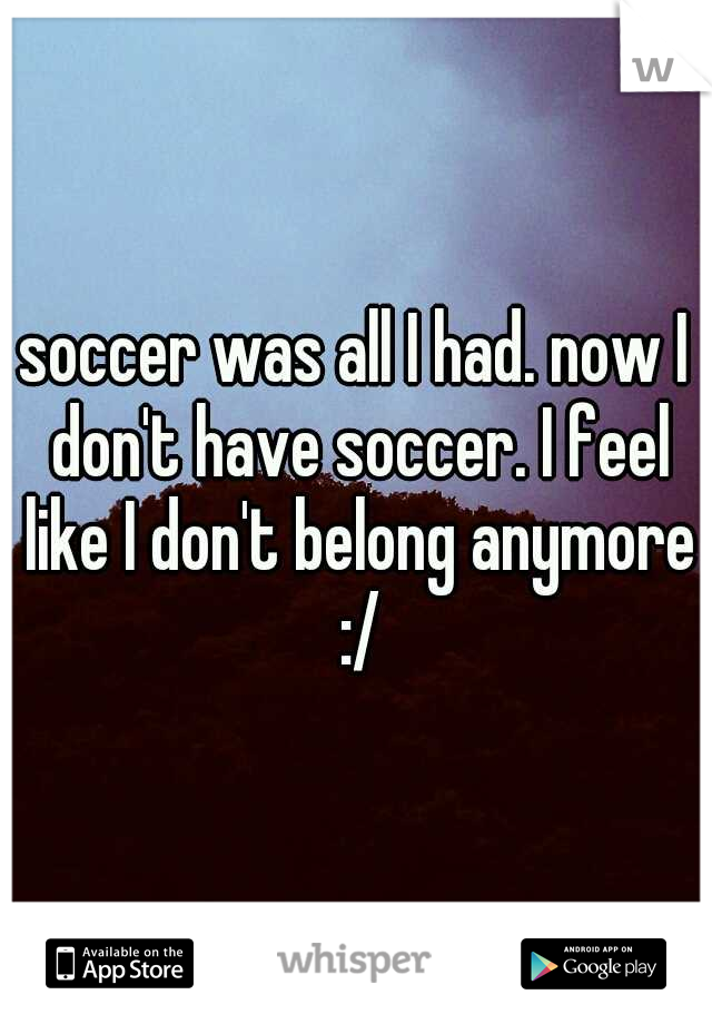 soccer was all I had. now I don't have soccer. I feel like I don't belong anymore :/