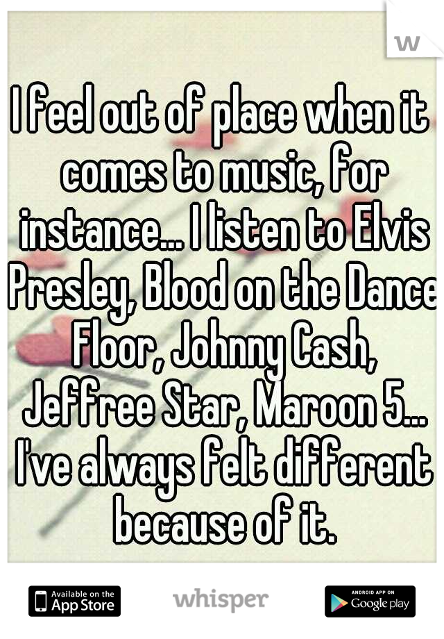 I feel out of place when it comes to music, for instance... I listen to Elvis Presley, Blood on the Dance Floor, Johnny Cash, Jeffree Star, Maroon 5... I've always felt different because of it.