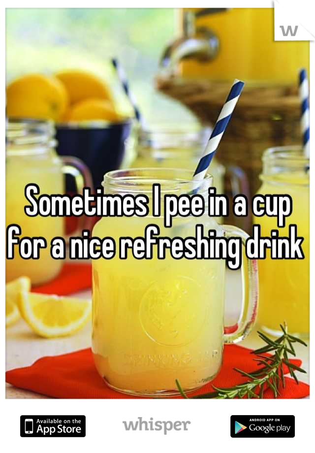 Sometimes I pee in a cup for a nice refreshing drink 